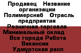 Продавец › Название организации ­ Полимерснаб › Отрасль предприятия ­ Розничная торговля › Минимальный оклад ­ 1 - Все города Работа » Вакансии   . Удмуртская респ.,Глазов г.